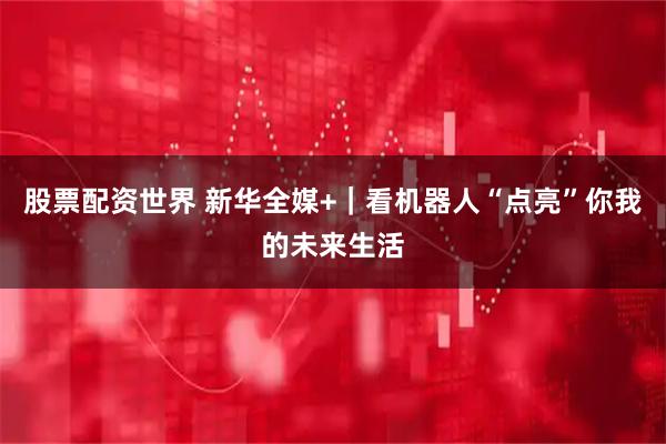 股票配资世界 新华全媒+｜看机器人“点亮”你我的未来生活