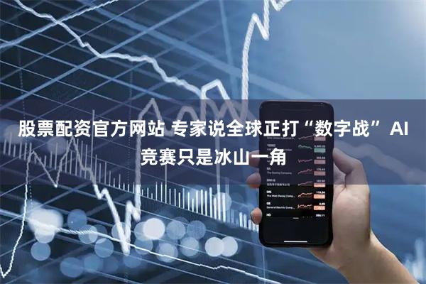 股票配资官方网站 专家说全球正打“数字战” AI竞赛只是冰山一角