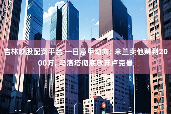 吉林炒股配资平台 一日意甲动向: 米兰卖他赚到2000万, 马洛塔彻底放弃卢克曼