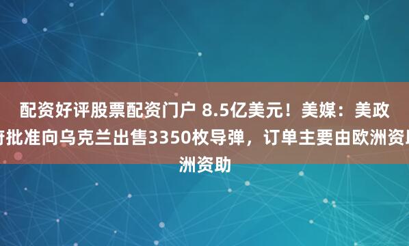 配资好评股票配资门户 8.5亿美元！美媒：美政府批准向乌克兰出售3350枚导弹，订单主要由欧洲资助
