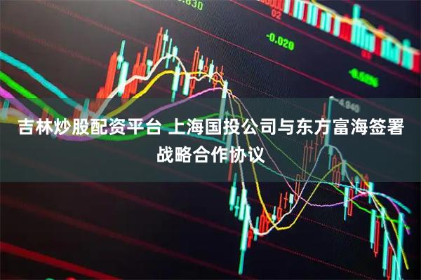 吉林炒股配资平台 上海国投公司与东方富海签署战略合作协议