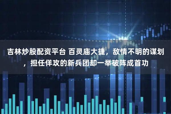 吉林炒股配资平台 百灵庙大捷，敌情不明的谋划，担任佯攻的新兵团却一举破阵成首功