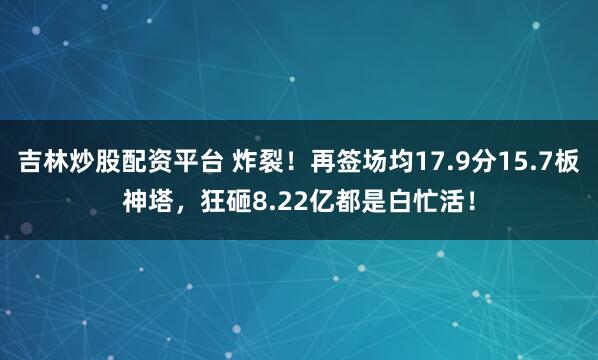 吉林炒股配资平台 炸裂！再签场均17.9分15.7板神塔，狂砸8.22亿都是白忙活！