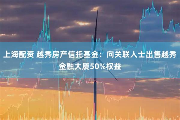 上海配资 越秀房产信托基金：向关联人士出售越秀金融大厦50%权益