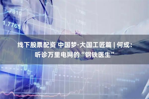 线下股票配资 中国梦·大国工匠篇 | 何成：听诊万里电网的“钢铁医生”