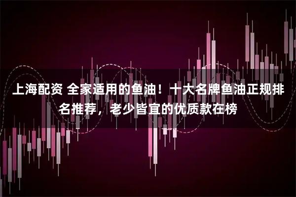 上海配资 全家适用的鱼油！十大名牌鱼油正规排名推荐，老少皆宜的优质款在榜