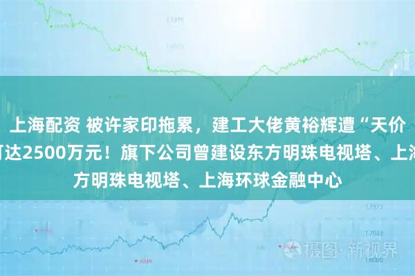 上海配资 被许家印拖累，建工大佬黄裕辉遭“天价悬赏”：最高可达2500万元！旗下公司曾建设东方明珠电视塔、上海环球金融中心