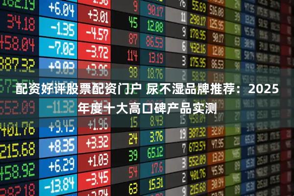 配资好评股票配资门户 尿不湿品牌推荐：2025年度十大高口碑产品实测