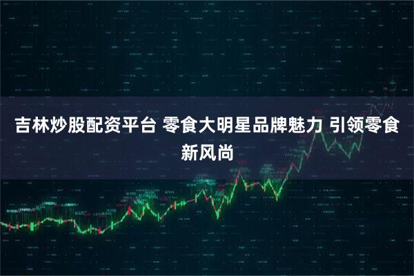 吉林炒股配资平台 零食大明星品牌魅力 引领零食新风尚