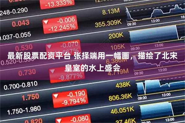 最新股票配资平台 张择端用一幅画，描绘了北宋皇室的水上盛会