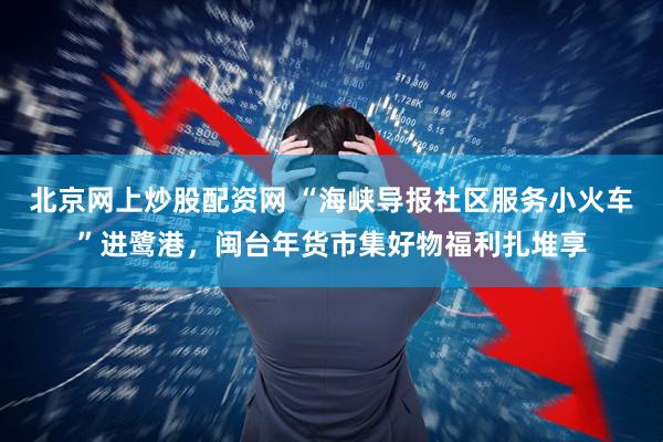 北京网上炒股配资网 “海峡导报社区服务小火车”进鹭港,闽台年货市集好物福利扎堆享