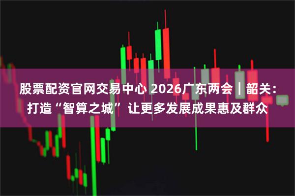 股票配资官网交易中心 2026广东两会｜韶关：打造“智算之城” 让更多发展成果惠及群众