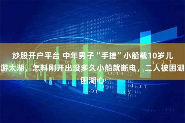 炒股开户平台 中年男子“手搓”小船载10岁儿子游太湖，怎料刚开出没多久小船就断电，二人被困湖心
