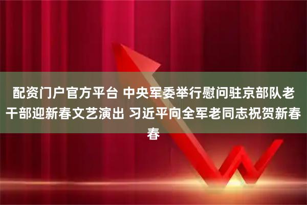 配资门户官方平台 中央军委举行慰问驻京部队老干部迎新春文艺演出 习近平向全军老同志祝贺新春