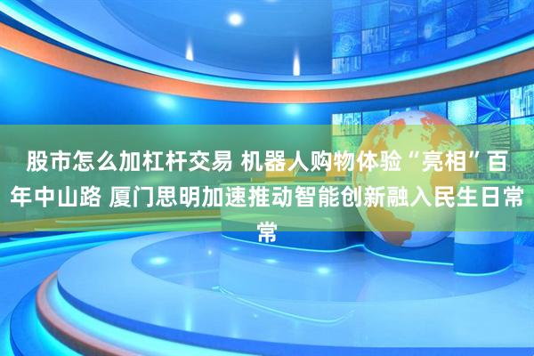 股市怎么加杠杆交易 机器人购物体验“亮相”百年中山路 厦门思明加速推动智能创新融入民生日常