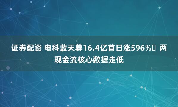 证券配资 电科蓝天募16.4亿首日涨596% 两现金流核心数据走低