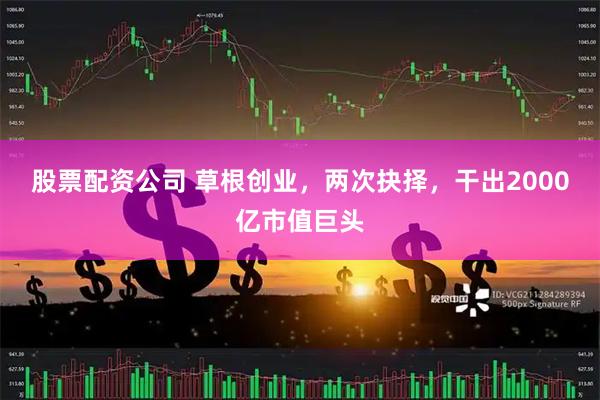 股票配资公司 草根创业，两次抉择，干出2000亿市值巨头