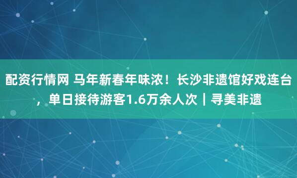 配资行情网 马年新春年味浓！长沙非遗馆好戏连台，单日接待游客1.6万余人次｜寻美非遗