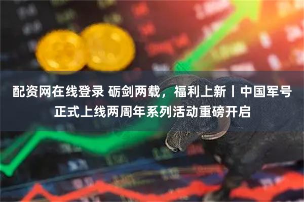 配资网在线登录 砺剑两载，福利上新丨中国军号正式上线两周年系列活动重磅开启