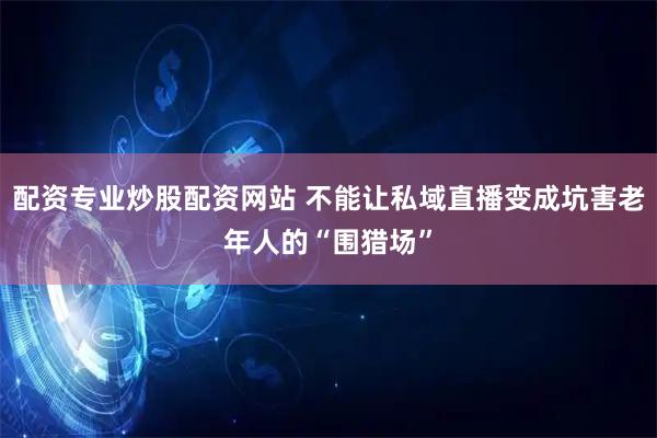 配资专业炒股配资网站 不能让私域直播变成坑害老年人的“围猎场”