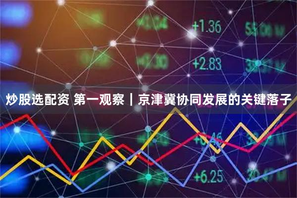 炒股选配资 第一观察｜京津冀协同发展的关键落子