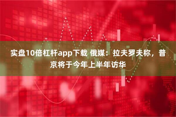 实盘10倍杠杆app下载 俄媒：拉夫罗夫称，普京将于今年上半年访华
