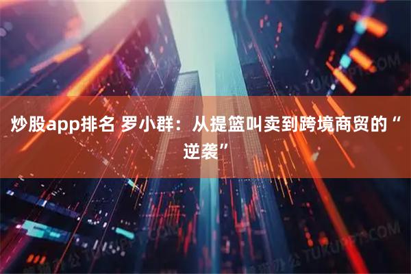 炒股app排名 罗小群：从提篮叫卖到跨境商贸的“逆袭”
