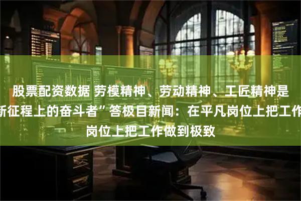 股票配资数据 劳模精神、劳动精神、工匠精神是什么？“新征程上的奋斗者”答极目新闻：在平凡岗位上把工作做到极致