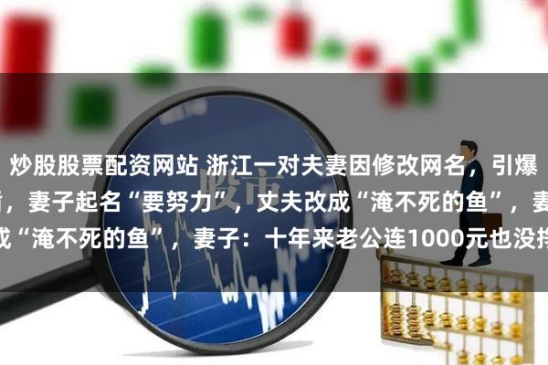 炒股股票配资网站 浙江一对夫妻因修改网名，引爆积压近20年的家庭矛盾，妻子起名“要努力”，丈夫改成“淹不死的鱼”，妻子：十年来老公连1000元也没挣回来