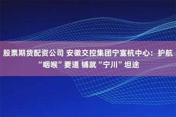 股票期货配资公司 安徽交控集团宁宣杭中心：护航“咽喉”要道 铺就“宁川”坦途