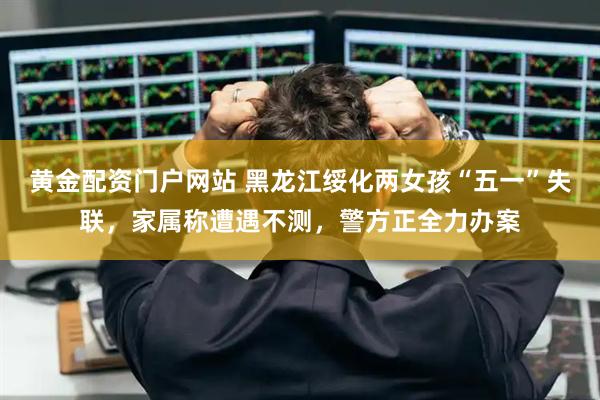 黄金配资门户网站 黑龙江绥化两女孩“五一”失联，家属称遭遇不测，警方正全力办案