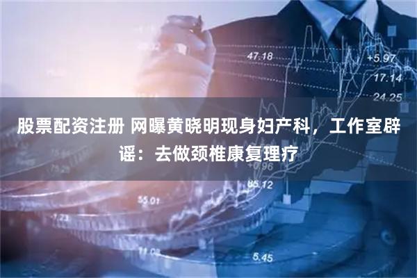 股票配资注册 网曝黄晓明现身妇产科，工作室辟谣：去做颈椎康复理疗