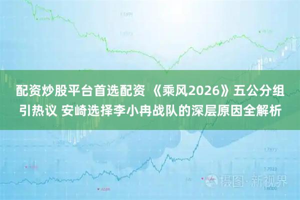 配资炒股平台首选配资 《乘风2026》五公分组引热议 安崎选择李小冉战队的深层原因全解析
