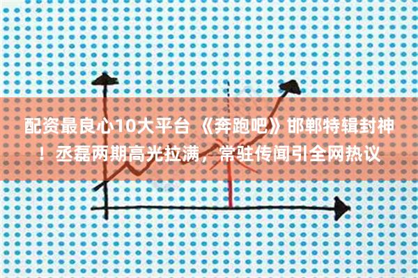 配资最良心10大平台 《奔跑吧》邯郸特辑封神！丞磊两期高光拉满，常驻传闻引全网热议